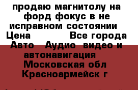 продаю магнитолу на форд-фокус в не исправном состоянии › Цена ­ 2 000 - Все города Авто » Аудио, видео и автонавигация   . Московская обл.,Красноармейск г.